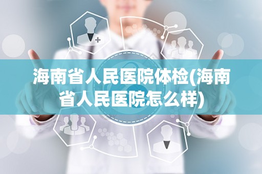 海南省人民医院体检(海南省人民医院怎么样)