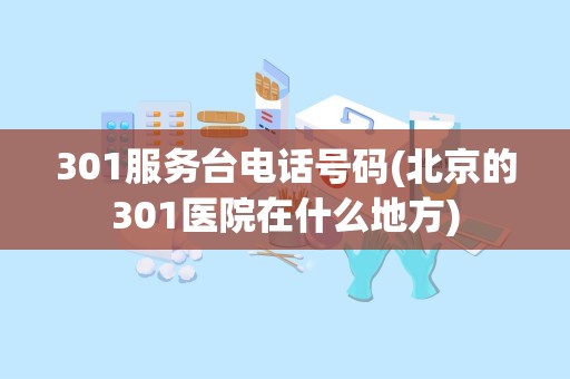 301服务台电话号码(北京的301医院在什么地方)