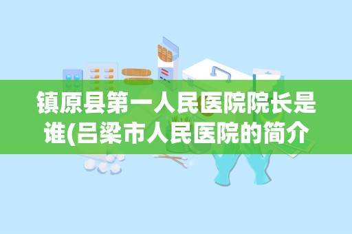 镇原县第一人民医院院长是谁(吕梁市人民医院的简介)