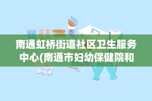 南通虹桥街道社区卫生服务中心(南通市妇幼保健院和原来的虹桥是一家吗)