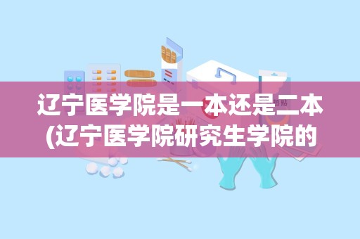 辽宁医学院是一本还是二本(辽宁医学院研究生学院的发展历程)