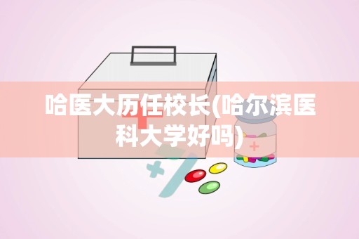 哈医大历任校长(哈尔滨医科大学好吗)