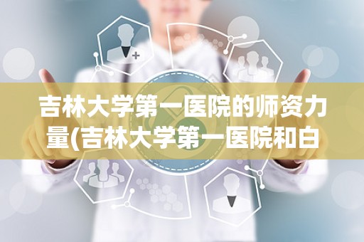 吉林大学第一医院的师资力量(吉林大学第一医院和白求恩第一医院哪个好)