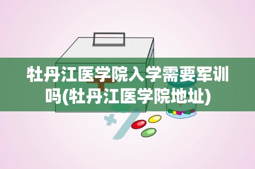 牡丹江医学院入学需要军训吗(牡丹江医学院地址)