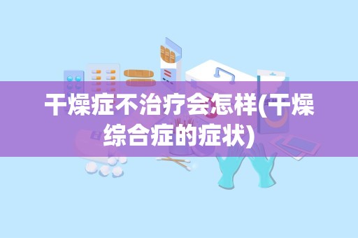 干燥症不治疗会怎样(干燥综合症的症状)