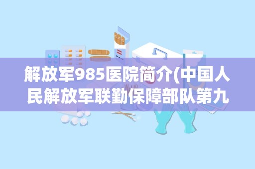 解放军985医院简介(中国人民解放军联勤保障部队第九八五医院在哪)