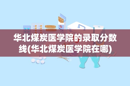 华北煤炭医学院的录取分数线(华北煤炭医学院在哪)