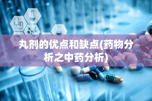 丸剂的优点和缺点(药物分析之中药分析)