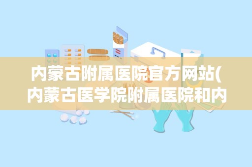 内蒙古附属医院官方网站(内蒙古医学院附属医院和内蒙古医学院附属人民医院有什么区别)