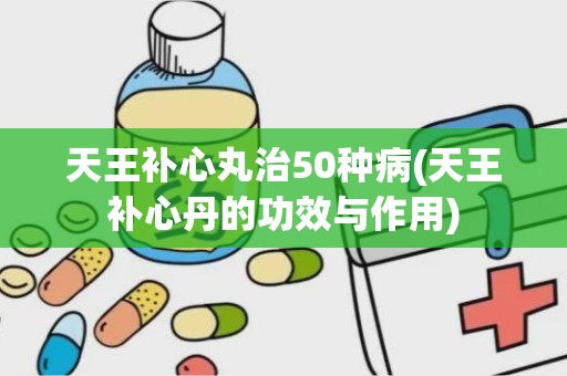 天王补心丸治50种病(天王补心丹的功效与作用)