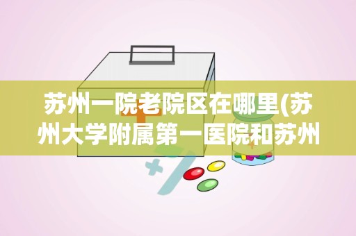 苏州一院老院区在哪里(苏州大学附属第一医院和苏州第一人民医院是一个医院吗)