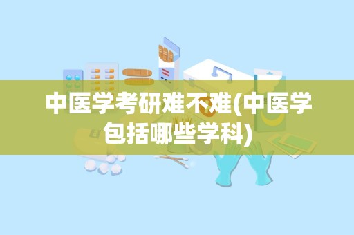 中医学考研难不难(中医学包括哪些学科)