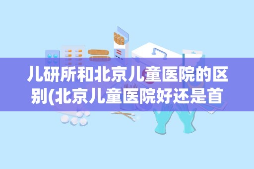 儿研所和北京儿童医院的区别(北京儿童医院好还是首都儿科研究所好)