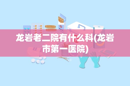 龙岩老二院有什么科(龙岩市第一医院)