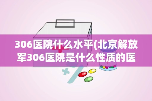 306医院什么水平(北京解放军306医院是什么性质的医院规模大不大)