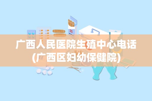 广西人民医院生殖中心电话(广西区妇幼保健院)