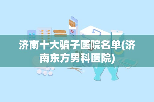 济南十大骗子医院名单(济南东方男科医院)