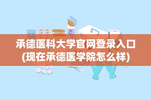 承德医科大学官网登录入口(现在承德医学院怎么样)