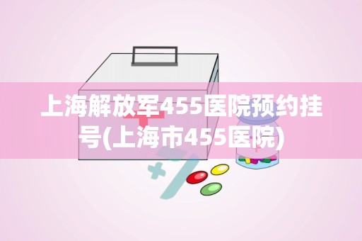 上海解放军455医院预约挂号(上海市455医院)