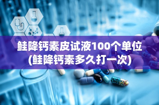 鲑降钙素皮试液100个单位(鲑降钙素多久打一次)