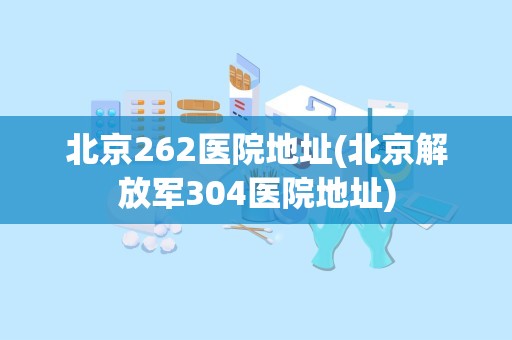 北京262医院地址(北京解放军304医院地址)