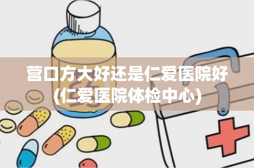 营口方大好还是仁爱医院好(仁爱医院体检中心)