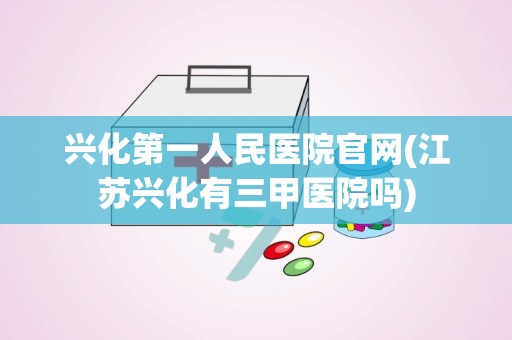 兴化第一人民医院官网(江苏兴化有三甲医院吗)