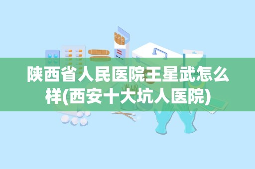 陕西省人民医院王星武怎么样(西安十大坑人医院)