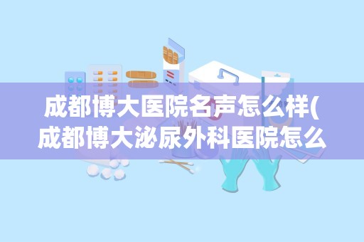 成都博大医院名声怎么样(成都博大泌尿外科医院怎么样？)