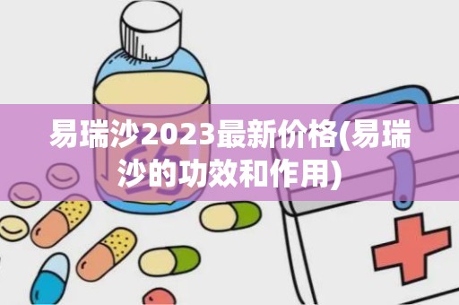 易瑞沙2023最新价格(易瑞沙的功效和作用)