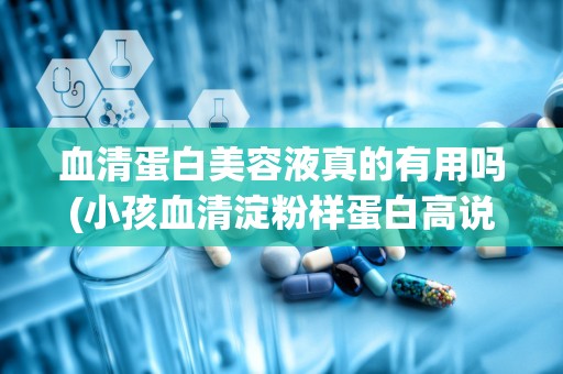 血清蛋白美容液真的有用吗(小孩血清淀粉样蛋白高说明什么)