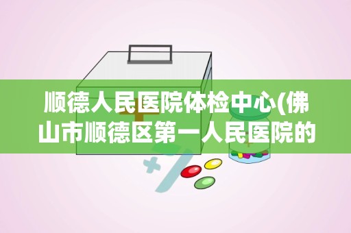 顺德人民医院体检中心(佛山市顺德区第一人民医院的详细介绍)