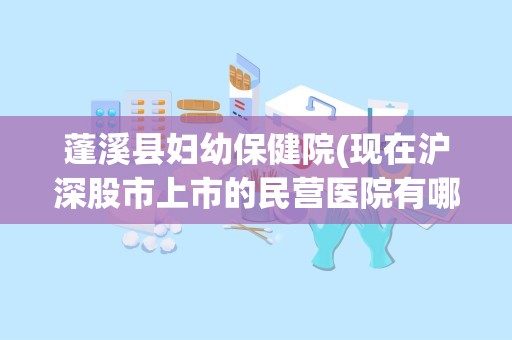 蓬溪县妇幼保健院(现在沪深股市上市的民营医院有哪几家)