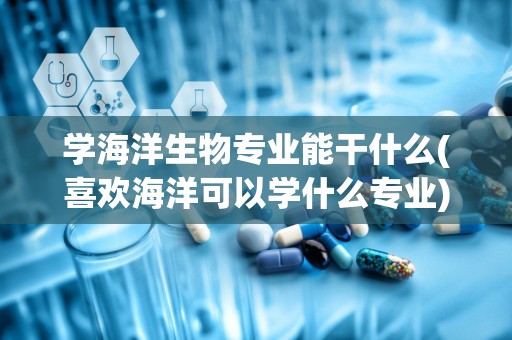 学海洋生物专业能干什么(喜欢海洋可以学什么专业)