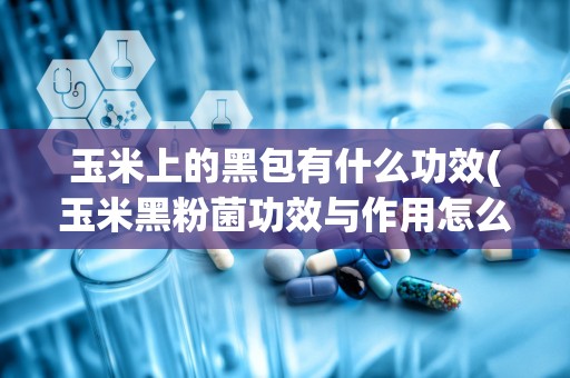 玉米上的黑包有什么功效(玉米黑粉菌功效与作用怎么吃)