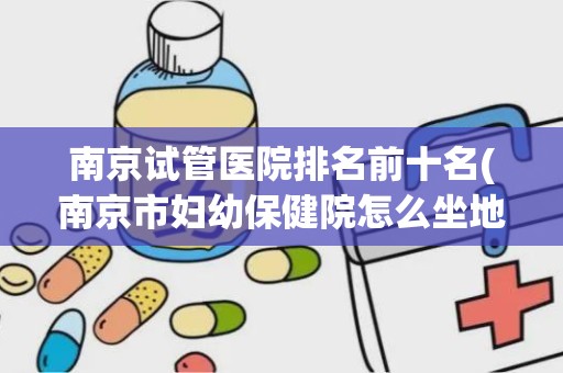 南京试管医院排名前十名(南京市妇幼保健院怎么坐地铁)