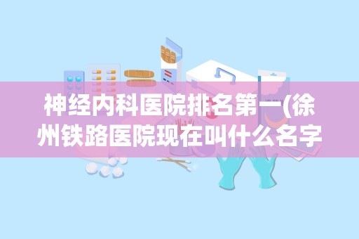 神经内科医院排名第一(徐州铁路医院现在叫什么名字)