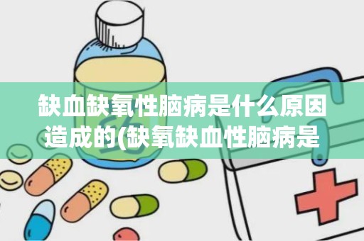 缺血缺氧性脑病是什么原因造成的(缺氧缺血性脑病是什么病)