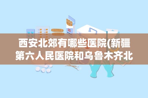 西安北郊有哪些医院(新疆第六人民医院和乌鲁木齐北郊医院哪个好些)