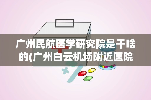 广州民航医学研究院是干啥的(广州白云机场附近医院)