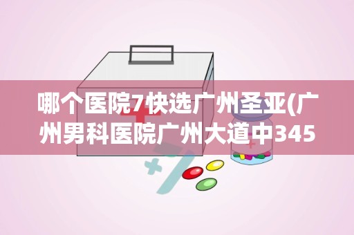 哪个医院7快选广州圣亚(广州男科医院广州大道中345号)