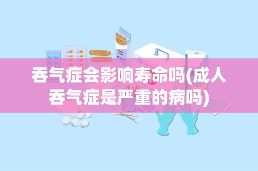 吞气症会影响寿命吗(成人吞气症是严重的病吗)