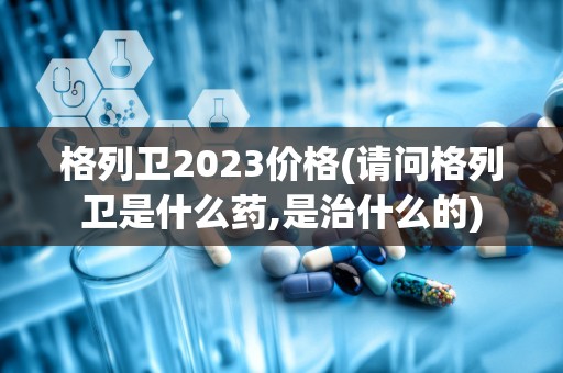 格列卫2023价格(请问格列卫是什么药,是治什么的)