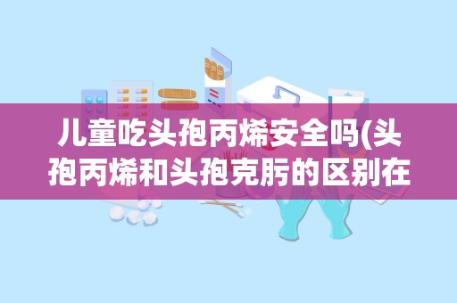 儿童吃头孢丙烯安全吗(头孢丙烯和头孢克肟的区别在哪里)