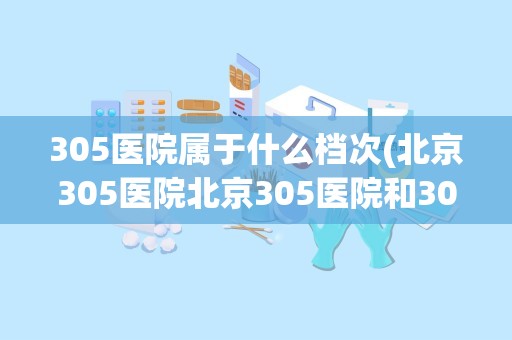 305医院属于什么档次(北京305医院北京305医院和301医院哪个好)