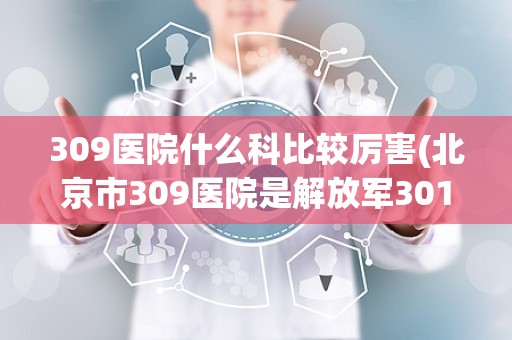 309医院什么科比较厉害(北京市309医院是解放军301医院吗!)