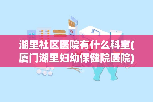 湖里社区医院有什么科室(厦门湖里妇幼保健院医院)