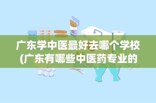 广东学中医最好去哪个学校(广东有哪些中医药专业的大学)