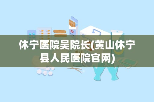 休宁医院吴院长(黄山休宁县人民医院官网)