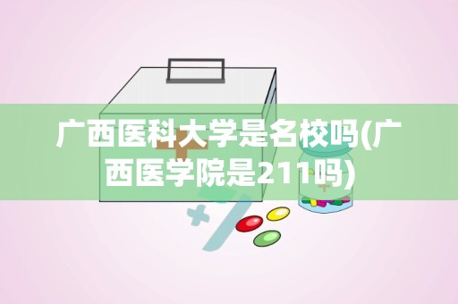 广西医科大学是名校吗(广西医学院是211吗)